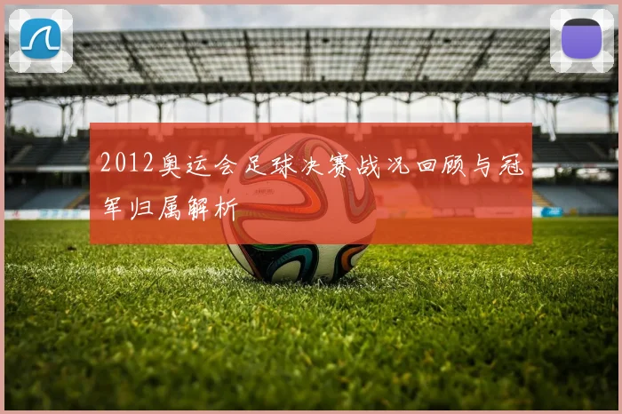 2012奥运会足球决赛战况回顾与冠军归属解析