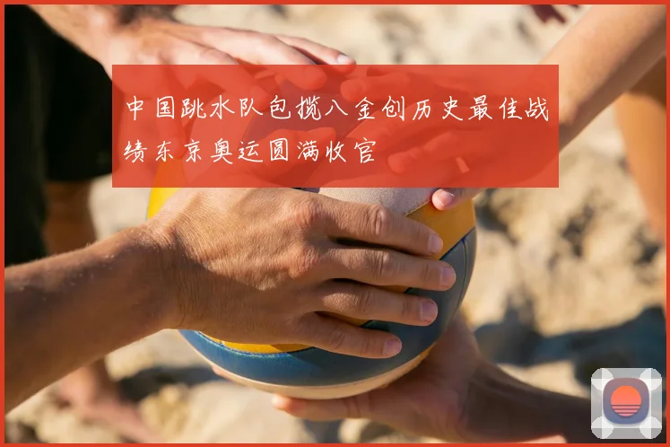 中国跳水队包揽八金创历史最佳战绩东京奥运圆满收官