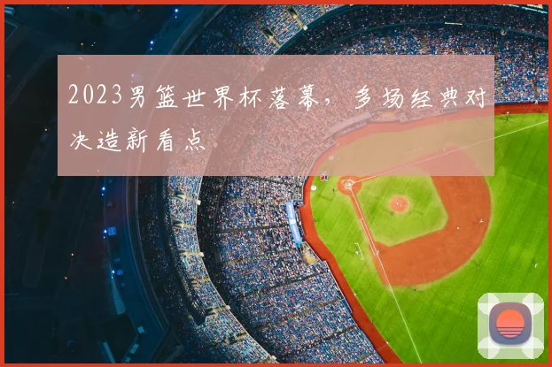 2023男篮世界杯落幕,多场经典对决造新看点