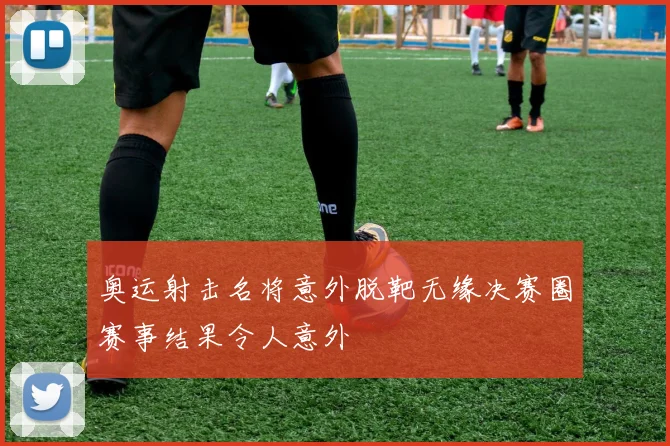 奥运射击名将意外脱靶无缘决赛圈赛事结果令人意外