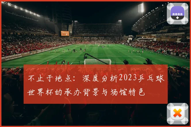 不止于地点：深度分析2023乒乓球世界杯的承办背景与场馆特色