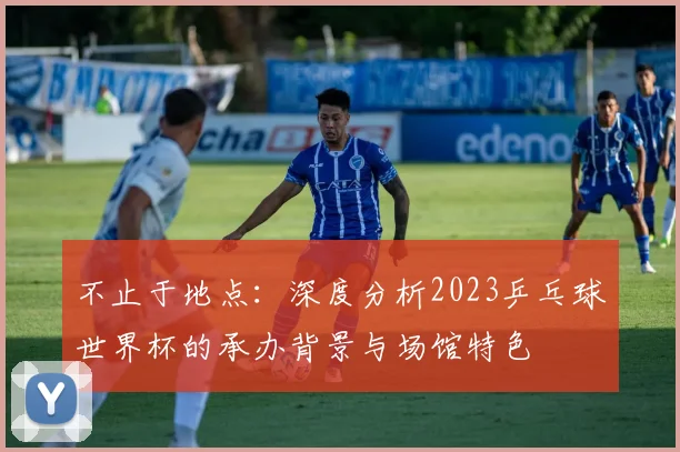不止于地点：深度分析2023乒乓球世界杯的承办背景与场馆特色