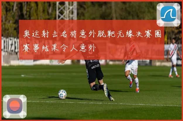奥运射击名将意外脱靶无缘决赛圈赛事结果令人意外