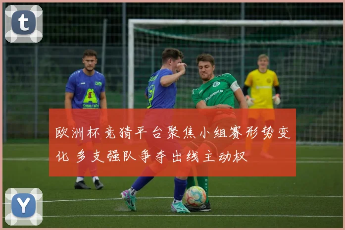 欧洲杯竞猜平台聚焦小组赛形势变化 多支强队争夺出线主动权