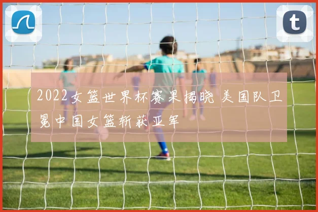 2022女篮世界杯赛果揭晓 美国队卫冕中国女篮斩获亚军