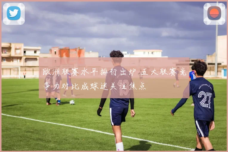 欧洲联赛水平排行出炉 五大联赛竞争力对比成球迷关注焦点