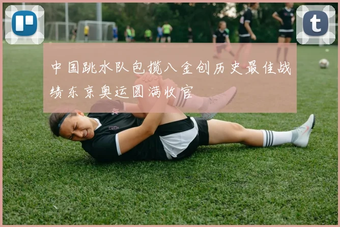 中国跳水队包揽八金创历史最佳战绩东京奥运圆满收官