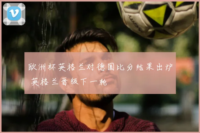 欧洲杯英格兰对德国比分结果出炉 英格兰晋级下一轮