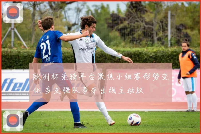 欧洲杯竞猜平台聚焦小组赛形势变化 多支强队争夺出线主动权