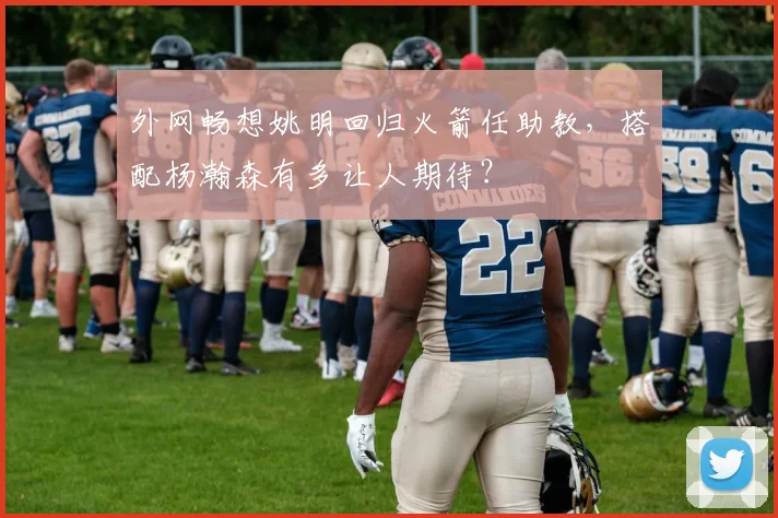 外网畅想姚明回归火箭任助教，搭配杨瀚森有多让人期待？