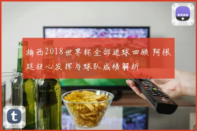 梅西2018世界杯全部进球回顾 阿根廷核心发挥与球队成绩解析