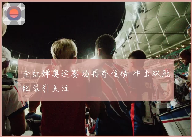 全红婵奥运赛场再夺佳绩 冲击双冠纪录引关注