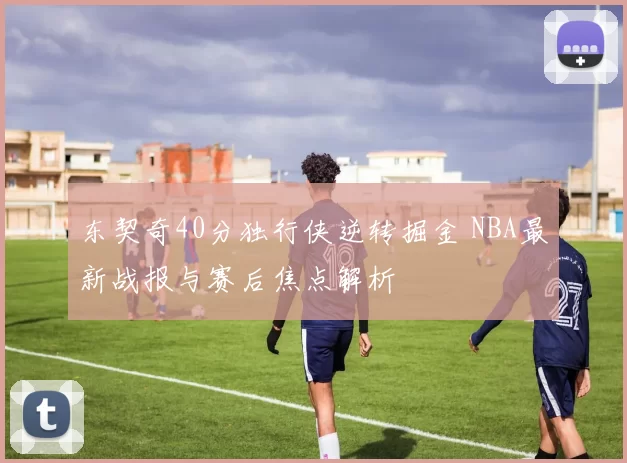 东契奇40分独行侠逆转掘金 NBA最新战报与赛后焦点解析