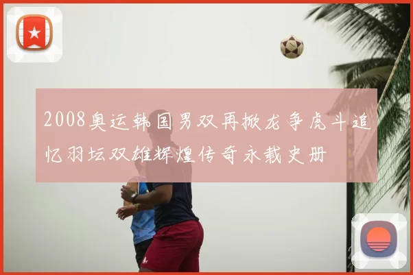 2008奥运韩国男双再掀龙争虎斗追忆羽坛双雄辉煌传奇永载史册