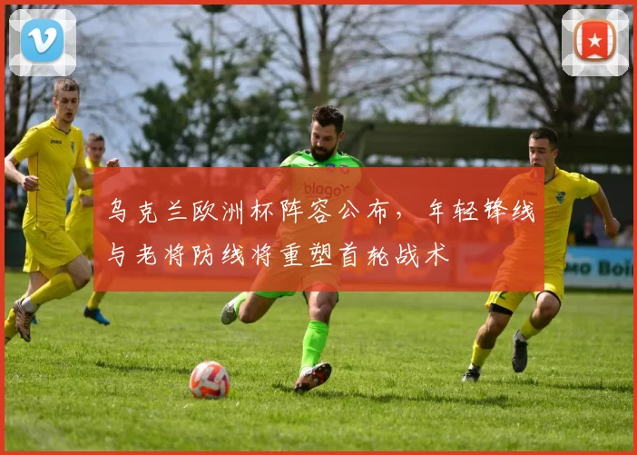 乌克兰欧洲杯阵容公布，年轻锋线与老将防线将重塑首轮战术