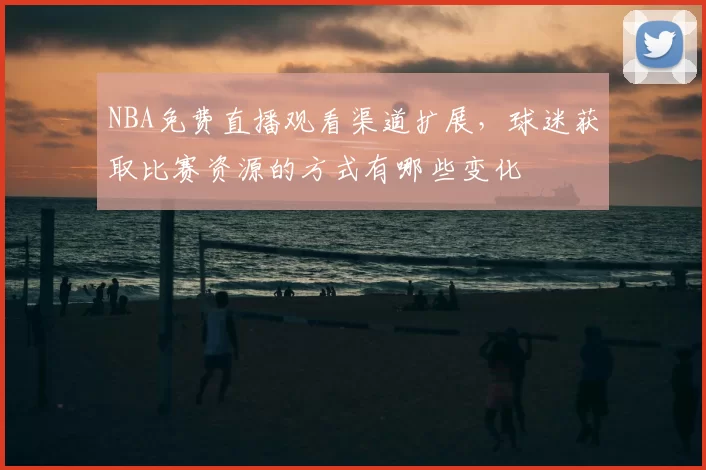 NBA免费直播观看渠道扩展，球迷获取比赛资源的方式有哪些变化
