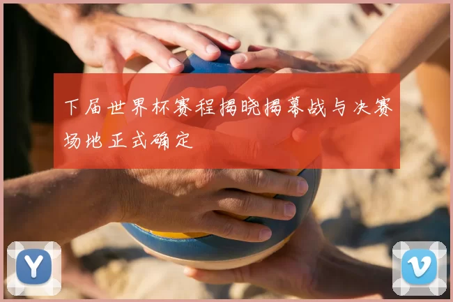 下届世界杯赛程揭晓揭幕战与决赛场地正式确定