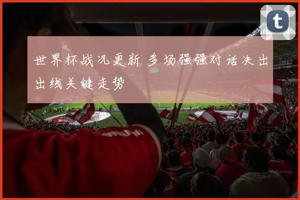 世界杯战况更新 多场强强对话决出出线关键走势