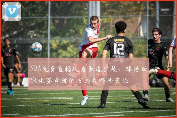 NBA免费直播观看渠道扩展，球迷获取比赛资源的方式有哪些变化