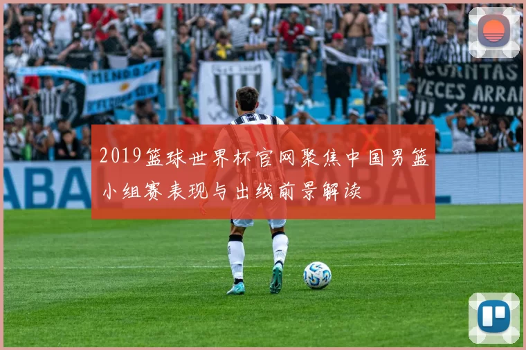 2019篮球世界杯官网聚焦中国男篮小组赛表现与出线前景解读