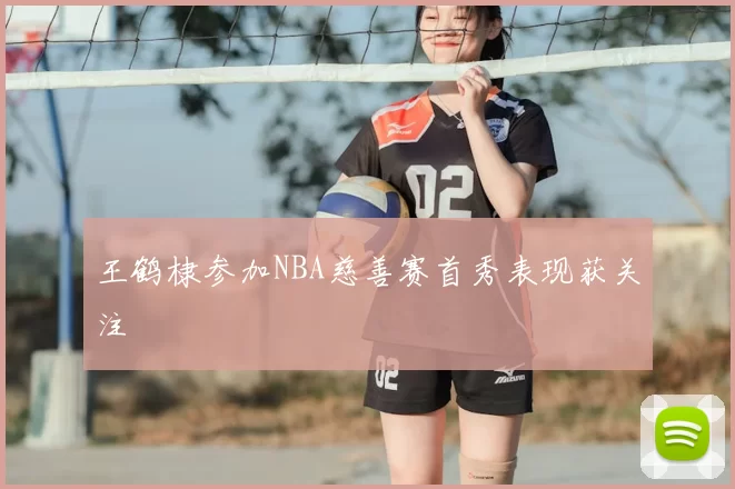 王鹤棣参加NBA慈善赛首秀表现获关注