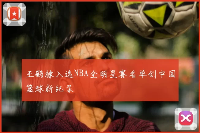 王鹤棣入选NBA全明星赛名单创中国篮球新纪录
