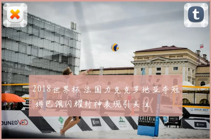 2018世界杯 法国力克克罗地亚夺冠 姆巴佩闪耀封神表现引关注