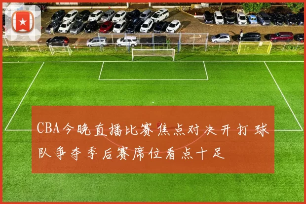 CBA今晚直播比赛焦点对决开打 球队争夺季后赛席位看点十足