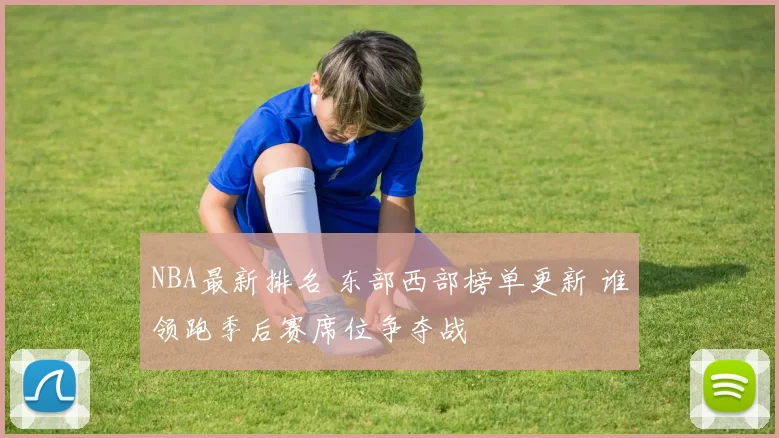 NBA最新排名 东部西部榜单更新 谁领跑季后赛席位争夺战