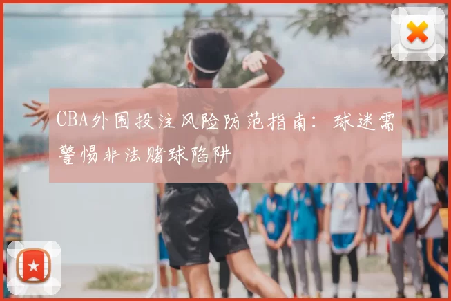 CBA外围投注风险防范指南:球迷需警惕非法赌球陷阱