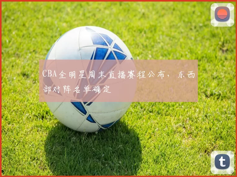 CBA全明星周末直播赛程公布，东西部对阵名单确定