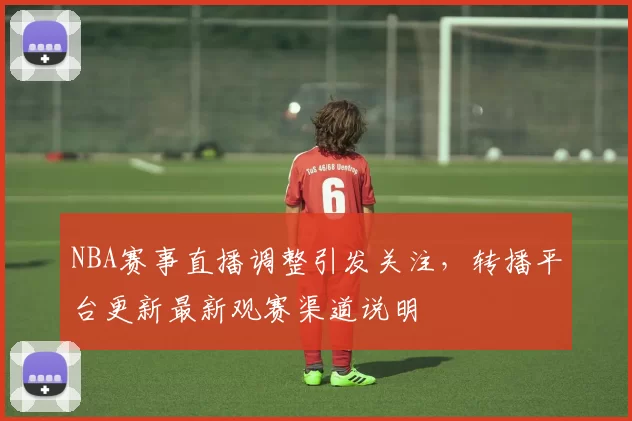 NBA赛事直播调整引发关注,转播平台更新最新观赛渠道说明