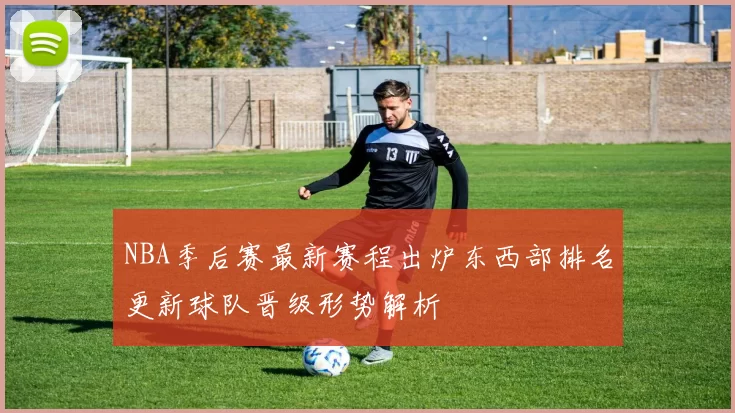 NBA季后赛最新赛程出炉东西部排名更新球队晋级形势解析