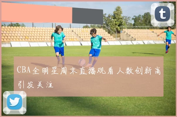 CBA全明星周末直播观看人数创新高引发关注