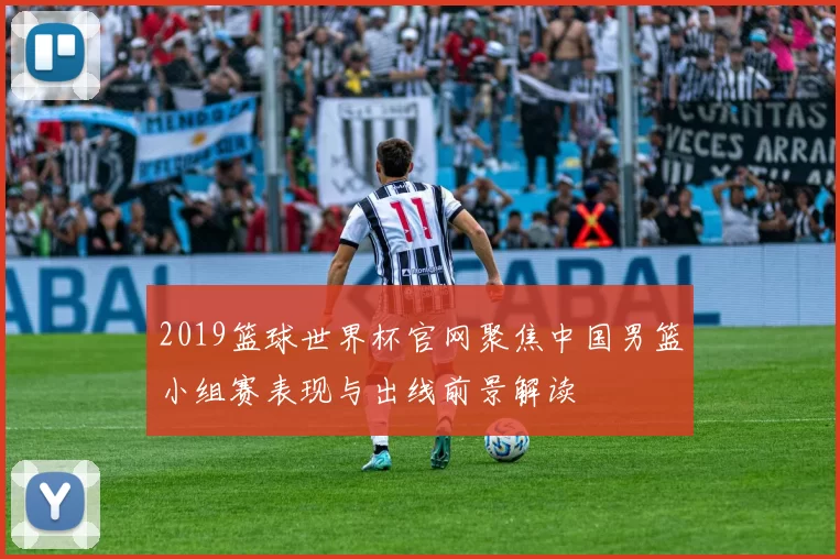 2019篮球世界杯官网聚焦中国男篮小组赛表现与出线前景解读