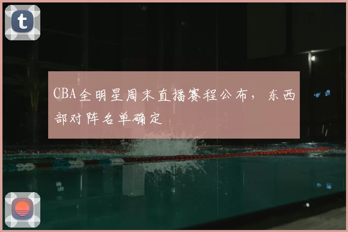 CBA全明星周末直播赛程公布，东西部对阵名单确定