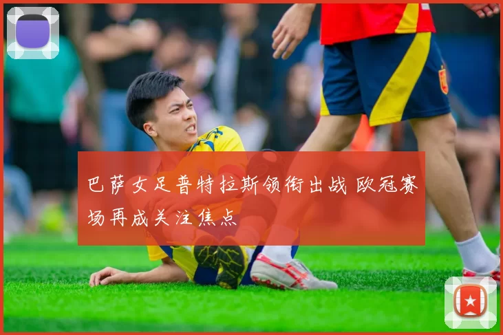 巴萨女足普特拉斯领衔出战 欧冠赛场再成关注焦点