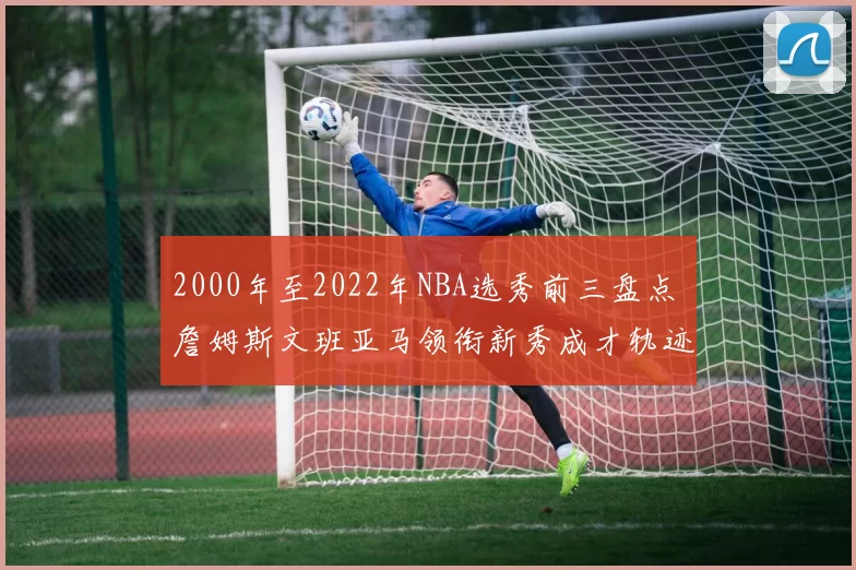 2000年至2022年NBA选秀前三盘点 詹姆斯文班亚马领衔新秀成才轨迹