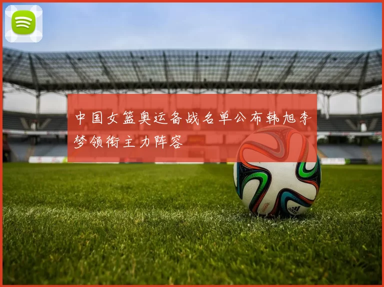 中国女篮奥运备战名单公布韩旭李梦领衔主力阵容