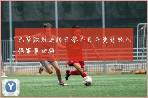 巴萨欧冠逆转巴黎圣日耳曼晋级八强赛事回顾