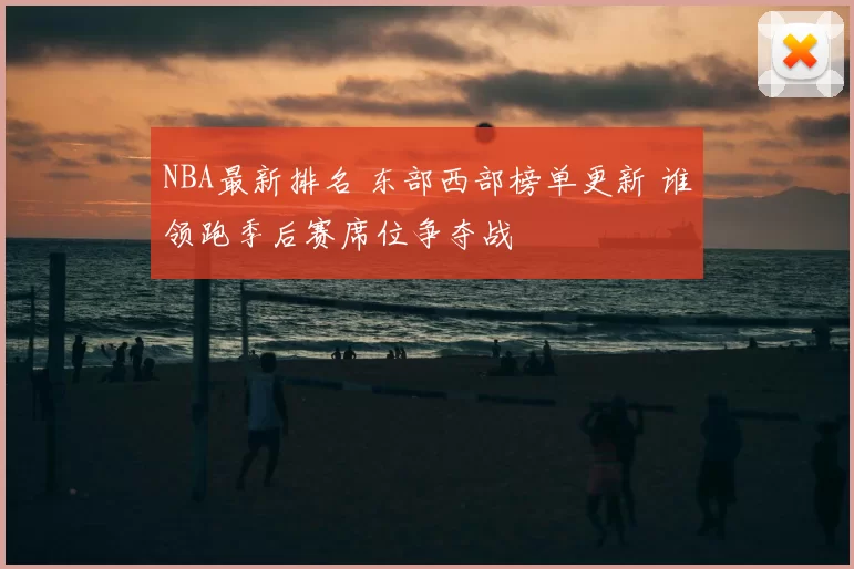 NBA最新排名 东部西部榜单更新 谁领跑季后赛席位争夺战