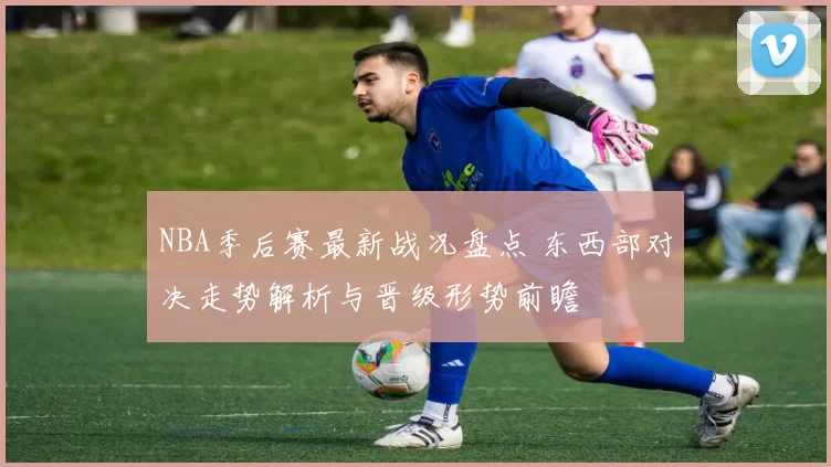 NBA季后赛最新战况盘点 东西部对决走势解析与晋级形势前瞻