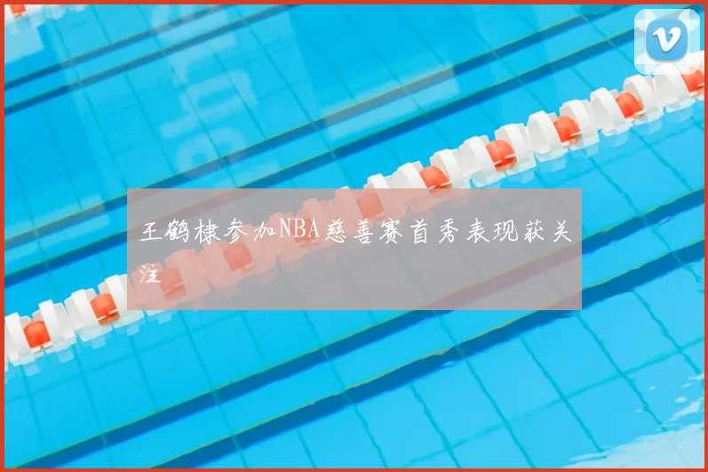 王鹤棣参加NBA慈善赛首秀表现获关注