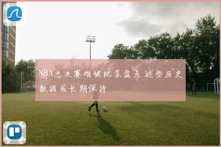 NBA总决赛难破纪录盘点 这些历史数据或长期保持