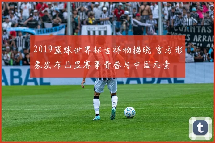 2019篮球世界杯吉祥物揭晓 官方形象发布凸显赛事青春与中国元素