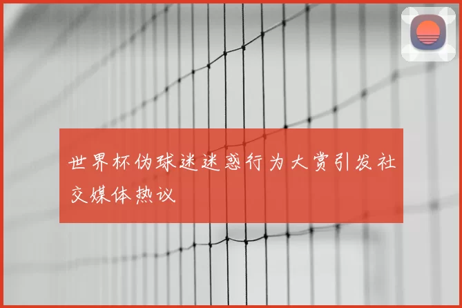 世界杯伪球迷迷惑行为大赏引发社交媒体热议