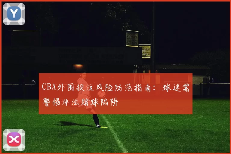 CBA外围投注风险防范指南:球迷需警惕非法赌球陷阱