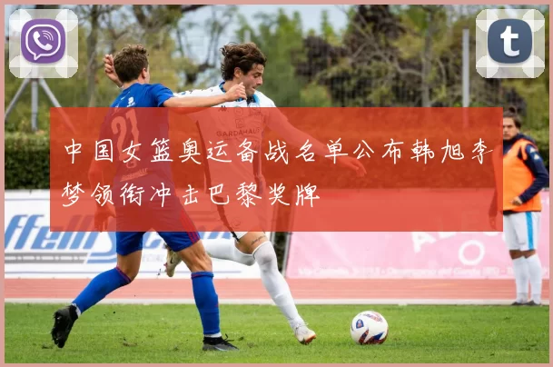 中国女篮奥运备战名单公布韩旭李梦领衔冲击巴黎奖牌