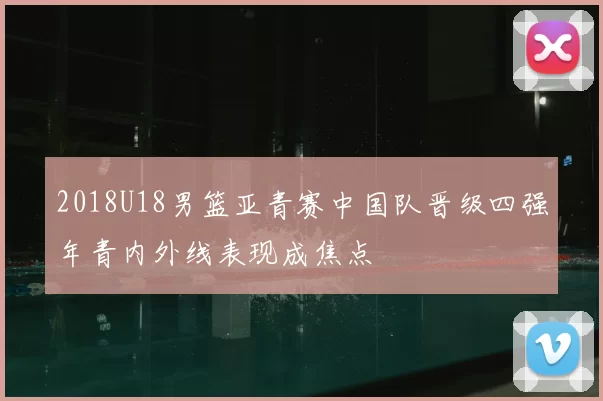 2018U18男篮亚青赛中国队晋级四强年青内外线表现成焦点